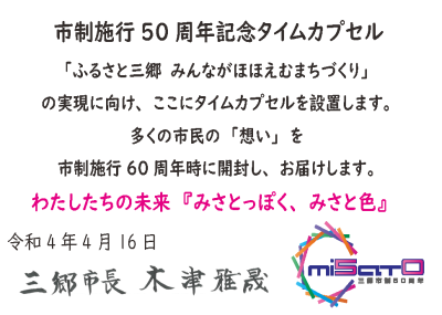 市制施行50周年記念タイムカプセル「ふるさと三郷 みんながほほえむまちづくり」の実現に向け、ここにタイムカプセルを設置します。多くの市民の「想い」を市制施行60周年時に開封し、お届けします。わたしたちの未来「みさとっぽく、みさと色」 令和4年4月16日 三郷市長 木津雅晟