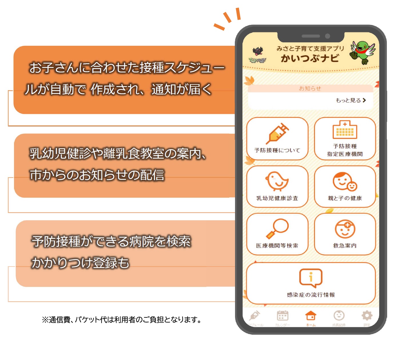 お子さんに合わせた接種スケジュールが自動で作成され、通知が届く、乳幼児健診や離乳食教室の案内、市からのお知らせの配信、予防接種ができる病院を検索かかりつけ登録も。通信費、パケット代は利用者のご負担となります。(かいつぶナビのスマートフォン画面)