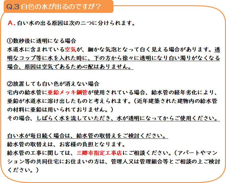 質問3 白色の水が出るのですが? 回答.白い水の出る原因は次の二つに分けられます。1.数秒後に透明になる場合 水道水に含まれている空気が、細かな気泡となって白く見える場合があります。透明なコップ等に水を入れた時に、下の方から徐々に透明になり白い濁りがなくなる場合、原因は空気であるため心配はありません。2.放置しても白い色が消えない場合 宅内の給水管に亜鉛メッキ銅管が使用されている場合、給水管の経年劣化により、亜鉛が水道水に溶け出したものと考えられます。(近年建築された建物内の給水管の材料に亜鉛は用いられておりません。)その場合、しばらく水を流していただき、水が透明になってからご使用ください。白い水が毎日続く場合は、給水管の取替えをご検討ください。給水管の取替えは。お客様の負担となります。給水管の工事に関しましては、三郷市指定工事店にご相談ください。(アパートやマンション等の共同住宅にお住まいの方は、管理人又は管理組合等とご相談の上ご検討ください。)