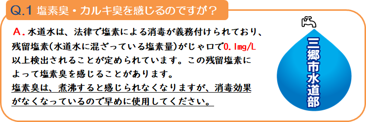 質問1 塩素臭・カルキ臭を感じるのですが?回答.水道水は、法律で塩素による消毒が義務付けられており、残留塩素(水道水に混ざっている塩素量)がじゃ口で1リットルあたり0.1ミリグラム以上検出されることが定められています。この残留塩素によって塩素臭を感じることがあります。塩素臭は、煮沸すると感じられなくなりますが、消毒効果がなくなっているので早めで使用してください。 三郷市水道部