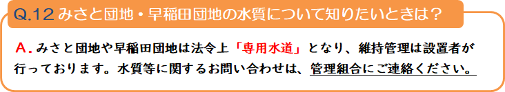 質問12 みさと団地・早稲田団地の水質について知りたいときは? 回答.みさと団地や早稲田団地は法令上「専用水道」となり、維持管理は設置者が行っております。水質等に関するお問い合わせは、管理組合にご連絡ください。