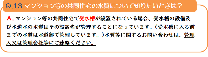 質問13 マンション等の共同住宅の水質について知りたいときは? 回答.マンション等の共同住宅で受水槽が設置されている場合、受水槽の設備及び水道水の水質はその設置者が管理することになっています。(受水槽に入る前までの水質は水道部で管理しています。)水質等に関するお問い合わせは、管理人又は管理会社等にご連絡ください。