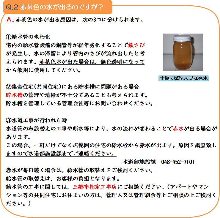 質問2 赤茶色の水が出るのですが? 回答.赤茶色の水が出る原因は、次の3つの分けられます。1.給水管の老朽化 宅内の給水管設備の銅管等が経年劣化することで鉄さびが発生し、水の滞留により管内のさびが流れ出したと考えられます。赤茶色水が出た場合は、無色透明になってから飲用に使用してください。2.集合住宅(共同住宅)にある貯水槽に問題がある場合 貯水槽の管理や清掃が不十分であることも考えられます。貯水槽を管理している管理会社等にお問い合わせください。3.水道工事が行われた時 水道管の布設替えの工事や断水等により、水の流れが変わることで赤水が出る場合があります。この場合、一軒だけでなく広範囲の住宅の給水管から赤水が出ます。原因を調査致しますので水道部施設課までご連絡ください。水道部施設課 048-952-7101 赤水が毎日続く場合は、給水管の取替えをご検討ください。給水管の取替えは、お客様の負担となります。給水管の工事に関しては、三郷市指定工事店にご相談ください。(アパートやマンション等の共同住宅にお住まいの方は、管理人又は管理組合等とご相談の上ご検討ください。)