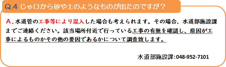 質問4 じゃ口から砂や土のようなものが出たのですが? 回答.水道管の工事等により混入した場合も考えられます。その場合、水道部施設課までご連絡ください。該当場所付近で行っている工事の有無を確認し、原因が工事によるものかその他の要因であるかについて調査致します。 水道部施設課:048-952-7101