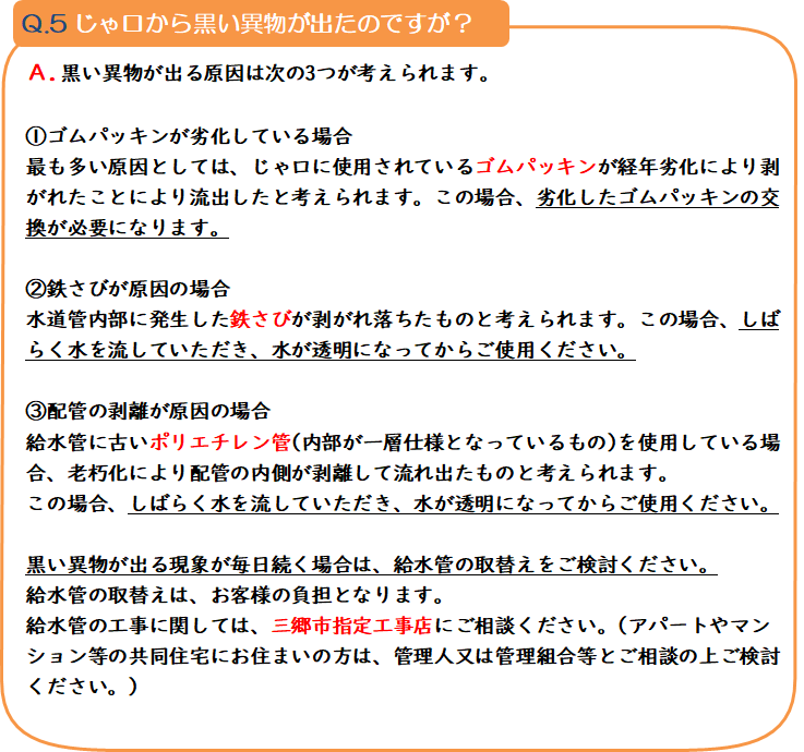 質問5 じゃ口から黒い異物が出たのですが? 回答.黒い異物が出る原因は次の3つが考えられます。1.ゴムパッキンが劣化している場合 最も多い原因としては、じゃ口に使用されているゴムパッキンが経年劣化により剥がれたことにより流出したと考えられます。この場合、劣化したゴムパッキンの交換が必要になります。2.鉄さびが原因の場合 水道管内部に発生した鉄さびが剥がれ落ちたものと考えられます。この場合、しばらく水を流していただき、水が透明になってからご使用ください。3.配管の剥離が原因の場合 給水管に古いポリエチレン管(内部が一層仕様となっているもの)を使用している場合、老朽化により配管の内側が剥離して流れ出たものと考えられます。この場合、しばらく水を流していただき、水が透明になってからご使用ください。 黒い異物が出る現象が毎日続く場合は、給水管の取替えをご検討ください。給水管の取替えは、お客様の負担となります。給水管の工事に関しては、三郷市指定工事店にご相談ください。(アパートやマンション等の共同住宅にお住まいの方は、管理人又は管理組合等とご相談の上ご検討ください。)