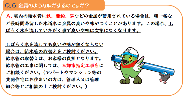 質問6 金属のような味がするのですが? 回答.宅内の給水管に鉄、亜鉛、銅などの金属が使用されている場合は、朝一番など長時間滞留した水道水に金属の臭いや味がつくことがあります。この場合、しばらく水を流していただく事で臭いや味は次第になくなります。 しばらく水を流しても臭いや味が無くならない場合は、給水管の取替えをご検討ください。給水管の取替えは、お客様の負担となります。給水管の工事に関しては、三郷市指定工事店にご相談ください。(アパートやマンション等の共同住宅にお住まいの方は、管理人又は管理組合等とご相談の上ご検討ください。)