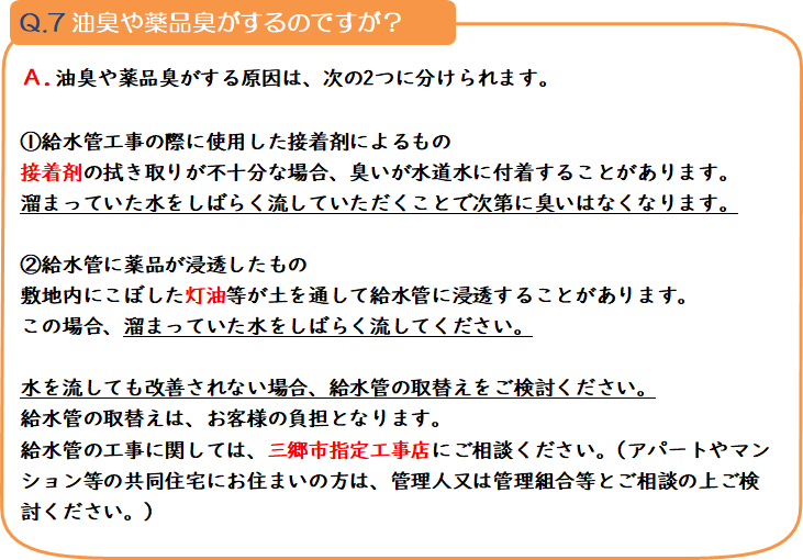 質問7 油臭や薬品臭がするのですが? 回答.油臭や薬品臭がする原因は、次の2つに分けられます。1.給水管工事の際に使用した接着剤によるもの 接着剤の拭き取りが不十分な場合、臭いが水道水に付着することがあります。溜まっていた水をしばらく流していただくことで次第に臭いはなくなります。2.給水管に薬品が浸透したもの 敷地内にこぼした灯油等が土を通して給水管に浸透することがあります。この場合、溜まっていた水をしばらく流してください。 水を流しても改善されない場合、給水管の取替えをご検討ください。給水管の取替えは、お客様の負担となります。給水管の工事に関しては、三郷市指定工事店にご相談ください。(アパートやマンション等の共同住宅にお住まいの方は、管理人又は管理組合等とご相談の上ご検討ください。)