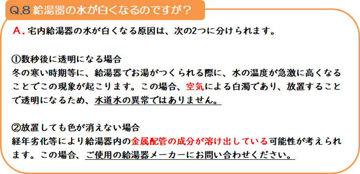 質問8 給湯器の水が白くなるのですが? 回答.宅内給湯器の水が白くなる原因は、次の2つに分けられます。1.数秒後に透明になる場合 冬の寒い時期等に、給湯器でお湯がつくられる際に、水の温度が急激に高くなることでこの現象が起こります。この場合、空気による白濁であり、放置することで透明になるため、水道水の異常ではありません。2.放置しても色が消えない場合 経年劣化等により給湯器内の金属配管の成分が溶け出している可能性が考えられます。この場合、ご使用の給湯器メーカーにお問い合わせください。