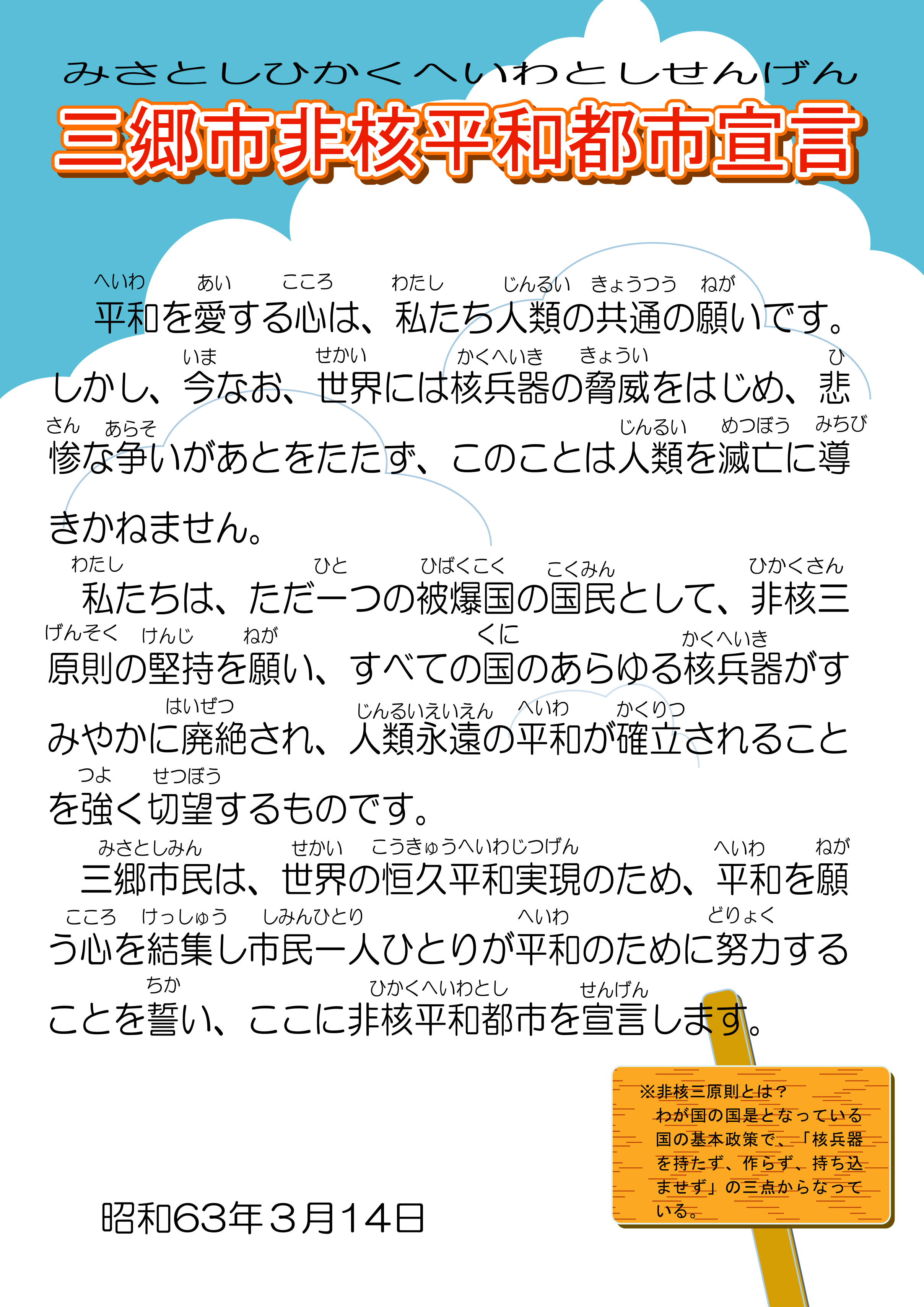 三郷市非核平和都市宣言(みさとしひかくへいわとしせんげん)平和(へいわ)を愛(あい)する心(こころ)は、 私(わたし)たち人類(じんるい)の共通(きょうつう)の願(ねが)いです。しかし、今(いま)なお、世界(せかい)には核兵器(かくへいき)の脅威(きょうい)をはじめ、 悲惨(ひさん)な争(あらそ)いがあとをたたず、 このことは人類(じんるい)を滅亡(めつぼう)に導(みちび)きかねません。私(わたし)たちは、ただ一(ひと)つの被爆国(ひばくこく)の国民(こくみん)として、 非核三原則(ひかくさんげんそく)の堅持(けんじ)を願(ねが)い、 すべての国(くに)のあらゆる核兵器(かくへいき)がすみやかに廃絶(はいぜつ)され、 人類永遠(じんるいえいえん)の平和(へいわ)が確立(かくりつ)されることを強(つよ)く切望(せつぼう)するものです。三郷市民(みさとしみん)は、世界(せかい)の恒久平和実現(こうきゅうへいわじつげん)のため、平和(へいわ)を願(ねが)う心(こころ)を結集(けっしゅう)し市民一人(しみんひとり)ひとりが平和(へいわ)のために努力(どりょく)することを誓(ちか)い、ここに非核平和都市(ひかくへいわとし)を宣言(せんげん)します。昭和63年3月14日、非核三原則とは?わが国の国是となっている国の基本政策で、「核兵器を持たず、作らず、持ち込ませず」の三点からなっている。