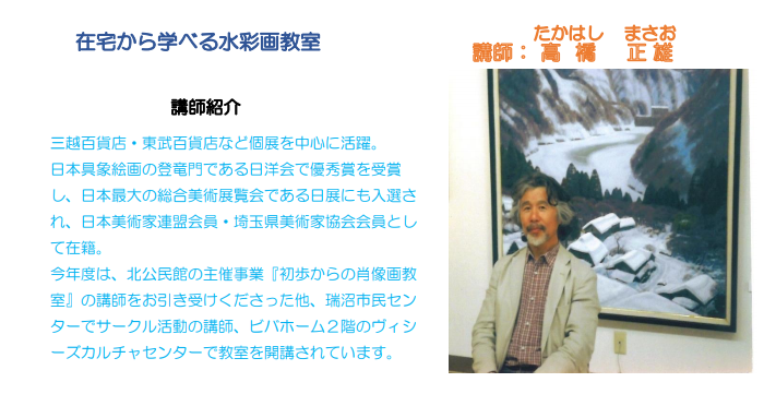 在宅から学べる水彩画教室 講師紹介 三越百貨店・東部百貨店など古典を中心に活躍。日本具象絵画の登竜門である日洋会で優秀賞を受賞し、日本最大の総合美術展覧会である日展にも入選され、日本美術家連盟会員・埼玉県美術家協会会員として在籍。今年度は、北公民館の主催事業「初歩からの肖像画教室」の講師をお引き受けくださった他、瑞沼市民センターでサークル活動の講師、ビバホーム2階のヴィシーズカルチャーセンターで教室を開口されています。作品の前に立つ講師高橋正雄氏の写真