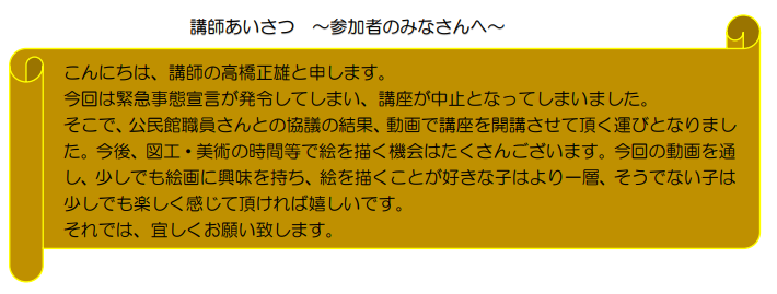 講師挨拶~参加者のみなさんへ~ こんにちは、講師の高橋正雄と申します。今回は緊急事態宣言は発令してしまい、講座が中止となってしまいました。そこで、公民館職員さんとの協議の結果、動画で講座を開講させて頂く運びとなりました。今後、図工・美術の時間等で絵を描く機会はたくさんございます。今回の動画を通し、少しでも絵画に興味を持ち、絵を描くことが好きな子はより一層、そうでない子は少しでも楽しく感じて頂ければ嬉しいです。それでは、宜しくお願い致します。