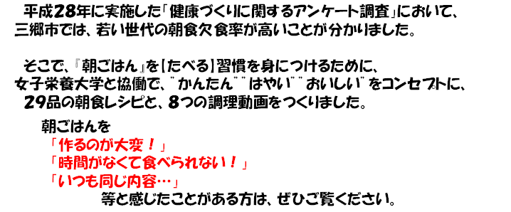 平成28年に実施した「健康づくりに関するアンケート調査」において、三郷市では、若い世代の朝食欠食率が高いことが分かりました。そこで「朝ごはん」を【食べる】習慣を身につけるために、女子栄養大学と協働で、”かんたん””はやい””おいしい”をコンセプトに、29品の朝食レシピと、8つの調理動画をつくりました。朝ごはんを「作るのが大変！」「時間がなくて食べられない！」「いつも同じ内容…」等と感じたことがある方は、ぜひご覧ください。