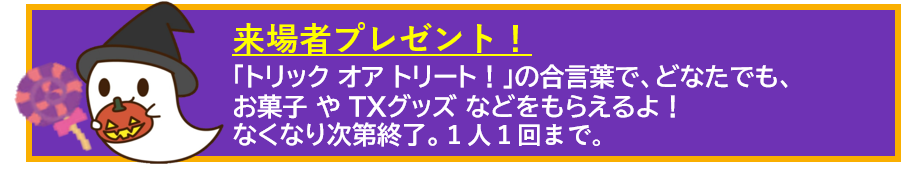「来場者プレゼント」トリックオアトリートの合言葉で、お菓子やTXグッズなどを貰えるよ！なくなり次第終了。1人1回まで。