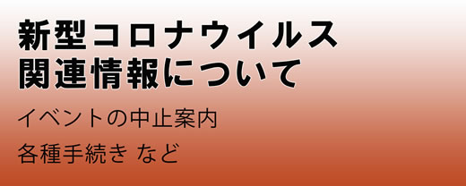 新型コロナウイルス関連情報について イベントの中止案内 各種手続きなど（新型コロナウイルス関連情報についてのページへリンク）